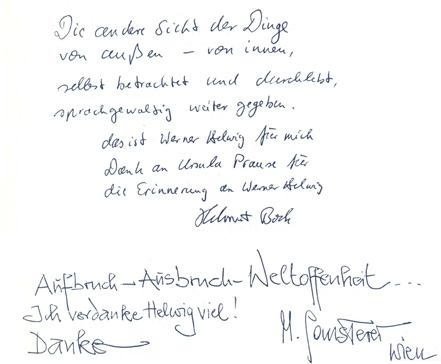 
Gstebuchseite der Werner Helwig - Ausstellung in Basel

Die andere Sicht der Dinge
von auen - von innen,
selbst betrachtet und durchlebt,
sprachgewaltig weitergegeben,
	das ist Werner Helwig fr mich.
	Dank an Ursula Prause fr
	die Erinnerung an Werner Helwig
		Helmut Bock

Aufbruch - Ausbruch - Weltoffenheit ...
Ich verdanke Helwig viel!
Danke		M. Gansterer
				Wien
