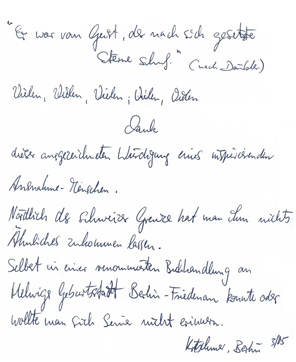 
Gstebuchseite der Werner Helwig - Ausstellung in Basel

"Er war vom Geist, der nach sich gesetzte
		Sterne schuf." (nach Dubler)

Vielen, Vielen, Vielen, Vielen, Vielen
			Dank
dieser ausgezeichneten Wrdigung eines inspirierenden
Ausnahme-Menschen.

Nrdlich der Schweizer Grenze hat man ihm nichts
hnliches zukommen lassen.
Selbst in einer renomierten Buchhandlung an 
Helwigs Geburtsstadt Berlin-Friedenau konnte oder
wollte man sich seiner nicht erinnern.
			Kretschmer, Berlin 3/05
