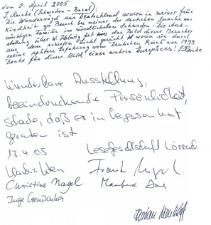 
Gstebuchseite der Werner Helwig - Ausstellung in Basel

den 2. April 2005
J. Reieke (Schweden - Basel):
Die Wandervgel aus Deutschland waren in meiner frhen
Kindheit zu Besuch bei meiner der deutschen Sprache
unmchtige Familie im nrdlichsten Schweden. Die Aus-
stellung ber W. Helwig hat das Bild dieser Besucher
aus dem schiefen Licht gerckt, worin sie durch
meine sptere Erfahrung vom " Deutschen Reich" von 1933. 
Danke fr dieses Bild eines wahren Europers! J. Reieke

Wunderbare Ausstellung,
beeindruckende Persnlichkeit,
Schade, da er in Vergessenheit
geraten ist
13.4.05 Lesegesellschaft Lrrach
(???)			Frank Nagel
Christine Nagel		(???)
			Flrian Nantscheff
