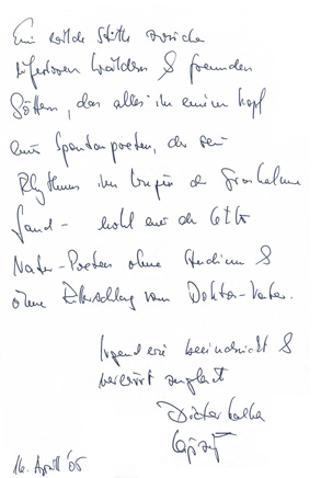 
Gstebuchseite der Werner Helwig - Ausstellung in Basel

Eine wilde Sttte zwischen
uferlosen Wldern & fremden
Gttern, das alles in einem Kopf
eines Spontanpoeten, der seinen
Rhythmus im Wiegen der Grashalme
fand - wohl einer der letzten
Natur-Poeten ohne Studium &
ohne Ritterschlag vom Doktor-Vater.
		Irgendwie beeindruckt & 
		verwirrt zugleich
		Dieter Kalka
		Leipzig
16. April 05
