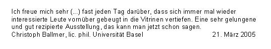 
Gstebuchseite der Werner Helwig - Ausstellung in Basel

Ich freue mich sehr (...) fast jeden Tag darber,
dass sich immer mal wieder interressierte Leute 
vornber gebeugt in die Vitrinen vertiefen.
Eine sehr gelungene und gut rezipierte Ausstellung,
das kann man jetzt schon sagen.
Christoph Ballmer, lic. phil. Universitt Basel 21.Mrz 2005
