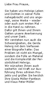 
eMail zur Werner Helwig - Ausstellung in Basel

Liebe Frau Prause,
 
Sie haben uns Helwigs Leben und Dichten in seiner 
Flle nahegebracht und uns angeregt, seine Werke - 
wieder oder auch zum ersten Mal - in die Hand zu 
nehmen. Dafr gilt Ihnen und Ihrem Gatten unsere 
Anerkennung und unser Dank.
 
Wir verstehen nun auch die Schwierigkeiten, die 
Gerda Helwig mit dem Verfassen einer Biografie 
hatte: Das Problem ist nicht ein Mangel, sondern 
die Flle an Material und die Kompexitt der Per-
snlichkeit Helwigs.
 
Wir wnschen Ihnen auch weiterhin viel Kraft zur 
Ausfhrung Ihres schnen Projekts
und gren Sie herzlich

Ihre Gisela Mller-Pantleon 
und Klaus Peter Mller
